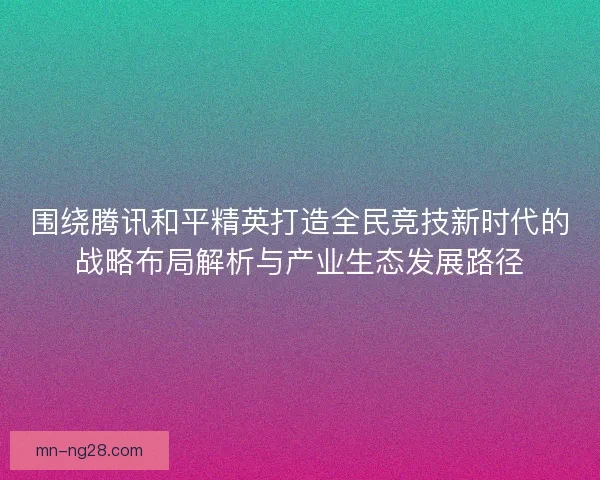 围绕腾讯和平精英打造全民竞技新时代的战略布局解析与产业生态发展路径