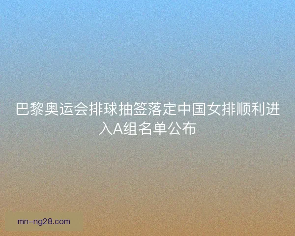 巴黎奥运会排球抽签落定中国女排顺利进入A组名单公布