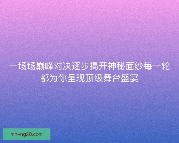 一场场巅峰对决逐步揭开神秘面纱每一轮都为你呈现顶级舞台盛宴